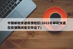 中国邮政快递疫情地区(2021年邮政快递在疫情期间是否停运了)