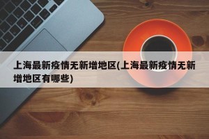上海最新疫情无新增地区(上海最新疫情无新增地区有哪些)