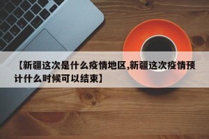 【新疆这次是什么疫情地区,新疆这次疫情预计什么时候可以结束】