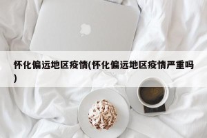怀化偏远地区疫情(怀化偏远地区疫情严重吗)