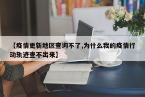 【疫情更新地区查询不了,为什么我的疫情行动轨迹查不出来】