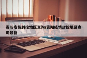 贵阳疫情封控地区查询/贵阳疫情封控地区查询最新