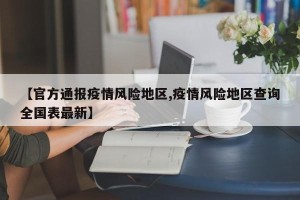 【官方通报疫情风险地区,疫情风险地区查询全国表最新】