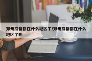 郑州疫情都在什么地区了/郑州疫情都在什么地区了呢