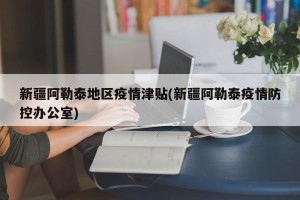 新疆阿勒泰地区疫情津贴(新疆阿勒泰疫情防控办公室)