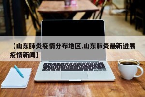 【山东肺炎疫情分布地区,山东肺炎最新进展疫情新闻】