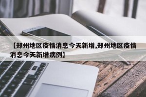 【郑州地区疫情消息今天新增,郑州地区疫情消息今天新增病例】