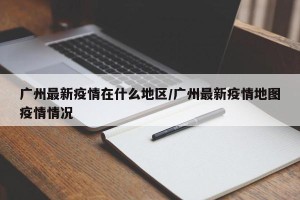 广州最新疫情在什么地区/广州最新疫情地图疫情情况