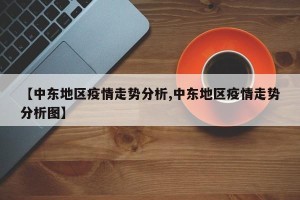 【中东地区疫情走势分析,中东地区疫情走势分析图】