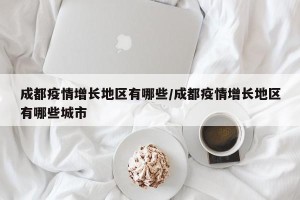 成都疫情增长地区有哪些/成都疫情增长地区有哪些城市