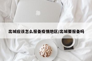 出城应该怎么报备疫情地区/出城要报备吗