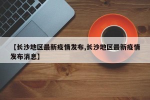 【长沙地区最新疫情发布,长沙地区最新疫情发布消息】