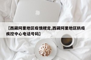 【西藏阿里地区疫情规定,西藏阿里地区防疫疾控中心电话号码】