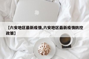 【六安地区最新疫情,六安地区最新疫情防控政策】