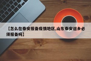 【怎么在泰安报备疫情地区,山东泰安返乡必须报备吗】