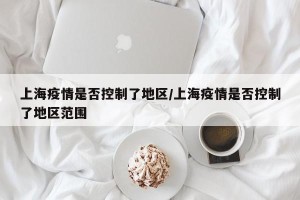 上海疫情是否控制了地区/上海疫情是否控制了地区范围