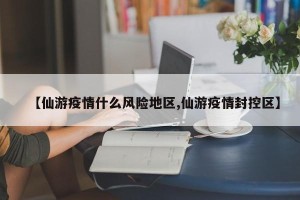 【仙游疫情什么风险地区,仙游疫情封控区】