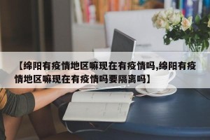 【绵阳有疫情地区嘛现在有疫情吗,绵阳有疫情地区嘛现在有疫情吗要隔离吗】