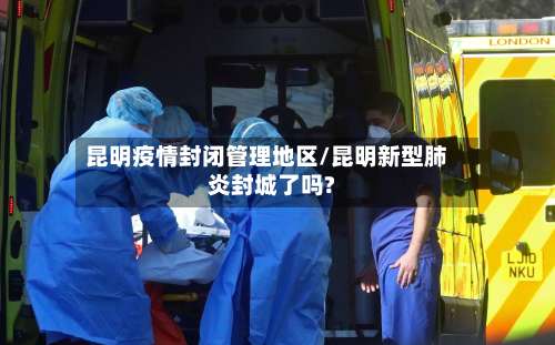 昆明疫情封闭管理地区/昆明新型肺炎封城了吗?-第3张图片